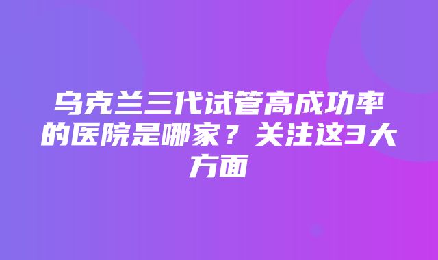 乌克兰三代试管高成功率的医院是哪家？关注这3大方面