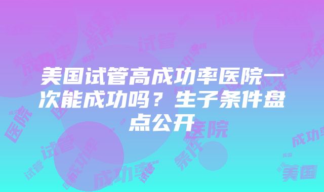 美国试管高成功率医院一次能成功吗？生子条件盘点公开