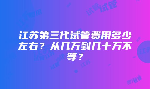 江苏第三代试管费用多少左右？从几万到几十万不等？