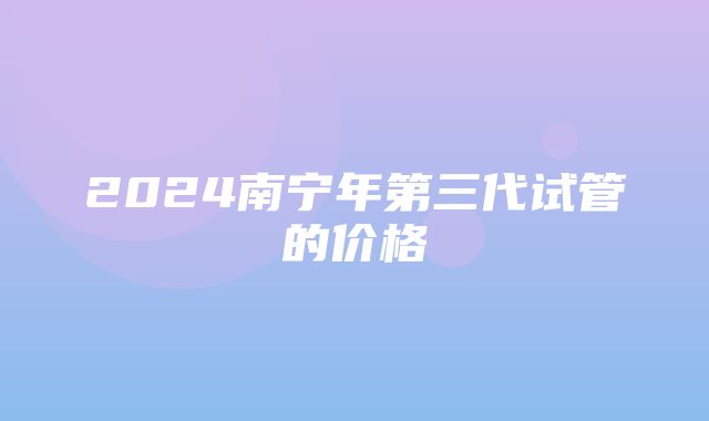 2024南宁年第三代试管的价格