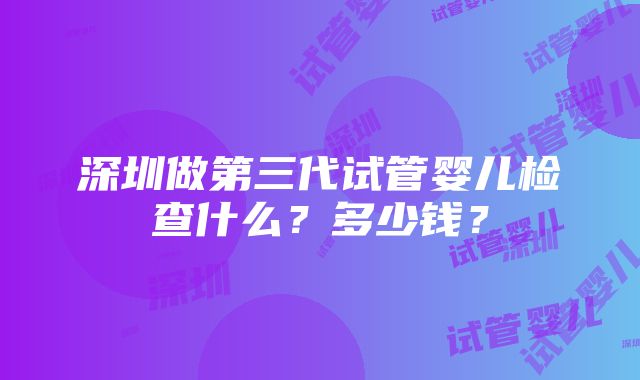 深圳做第三代试管婴儿检查什么？多少钱？