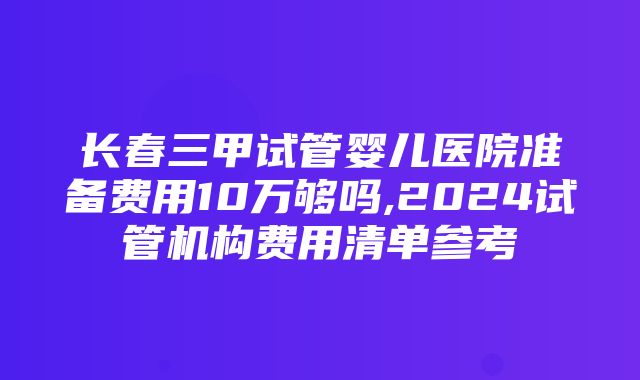 长春三甲试管婴儿医院准备费用10万够吗,2024试管机构费用清单参考