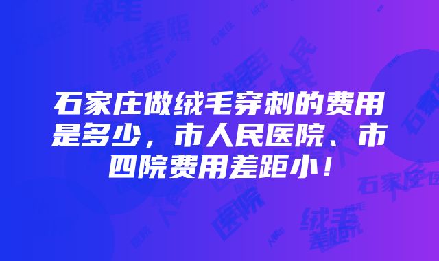 石家庄做绒毛穿刺的费用是多少，市人民医院、市四院费用差距小！