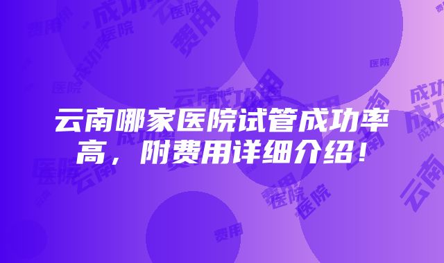 云南哪家医院试管成功率高，附费用详细介绍！