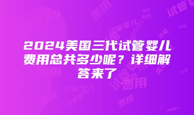 2024美国三代试管婴儿费用总共多少呢？详细解答来了