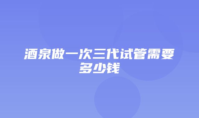 酒泉做一次三代试管需要多少钱