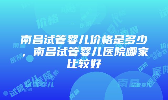 南昌试管婴儿价格是多少，南昌试管婴儿医院哪家比较好