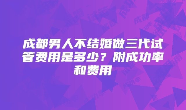 成都男人不结婚做三代试管费用是多少？附成功率和费用