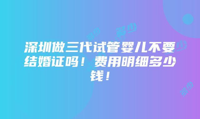 深圳做三代试管婴儿不要结婚证吗！费用明细多少钱！