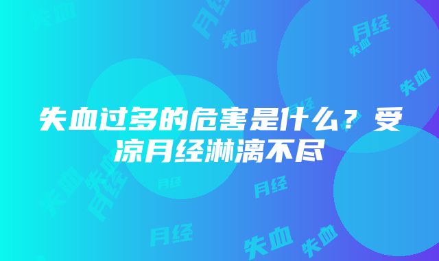 失血过多的危害是什么？受凉月经淋漓不尽