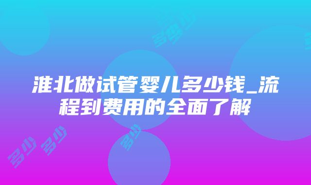 淮北做试管婴儿多少钱_流程到费用的全面了解