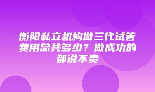 衡阳私立机构做三代试管费用总共多少？做成功的都说不贵