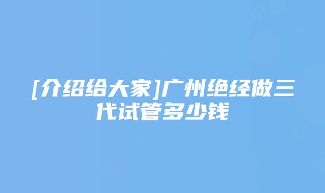 [介绍给大家]广州绝经做三代试管多少钱