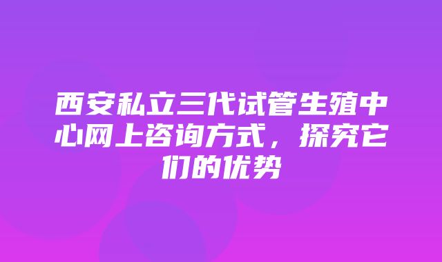 西安私立三代试管生殖中心网上咨询方式，探究它们的优势