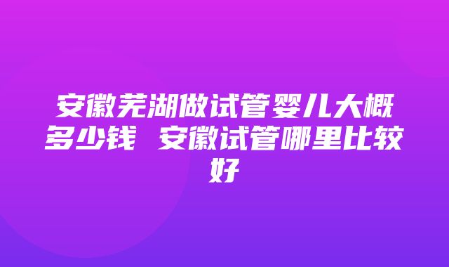 安徽芜湖做试管婴儿大概多少钱 安徽试管哪里比较好