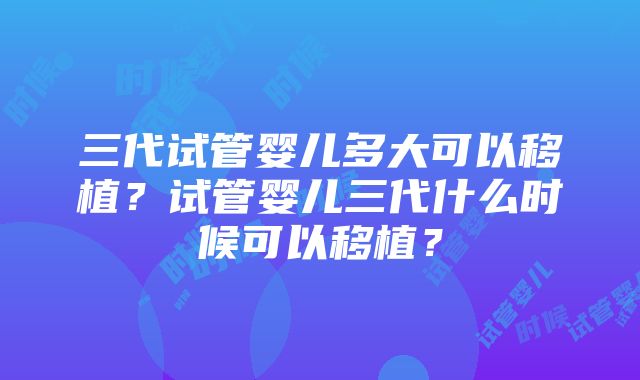 三代试管婴儿多大可以移植？试管婴儿三代什么时候可以移植？