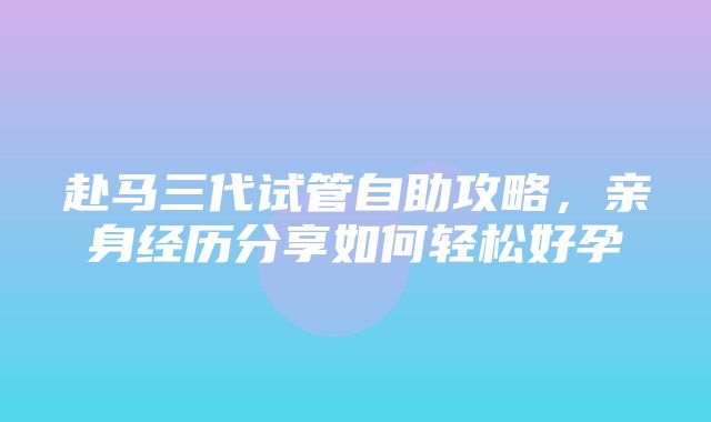 赴马三代试管自助攻略，亲身经历分享如何轻松好孕