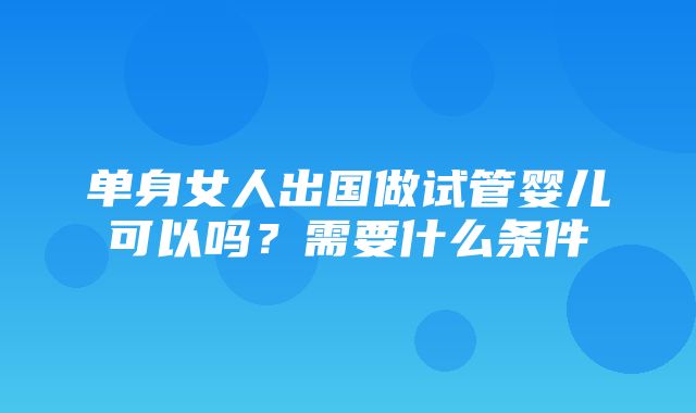 单身女人出国做试管婴儿可以吗？需要什么条件