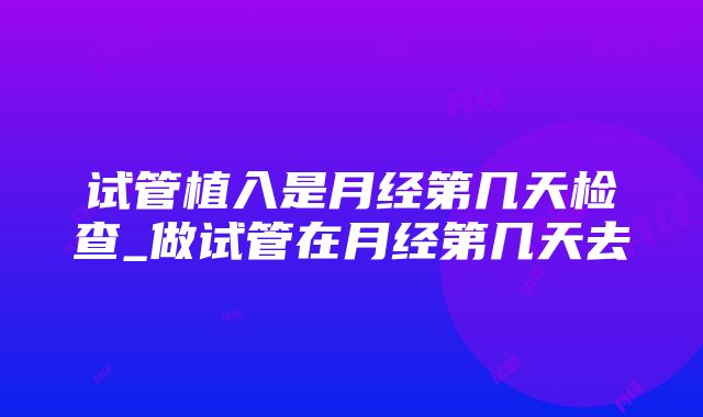 试管植入是月经第几天检查_做试管在月经第几天去