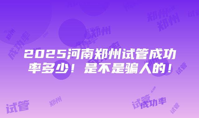 2025河南郑州试管成功率多少！是不是骗人的！