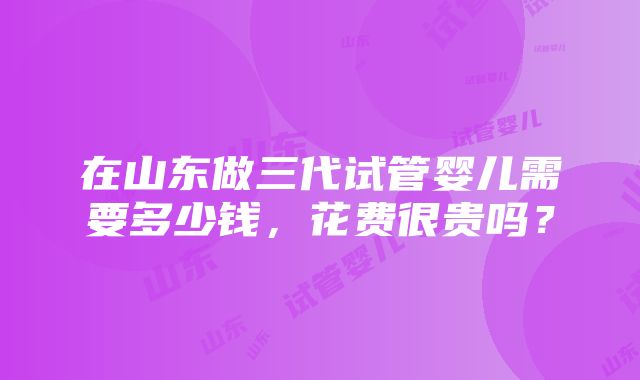 在山东做三代试管婴儿需要多少钱，花费很贵吗？