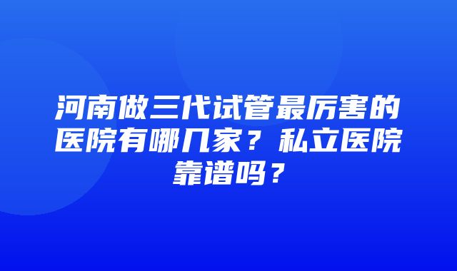 河南做三代试管最厉害的医院有哪几家？私立医院靠谱吗？