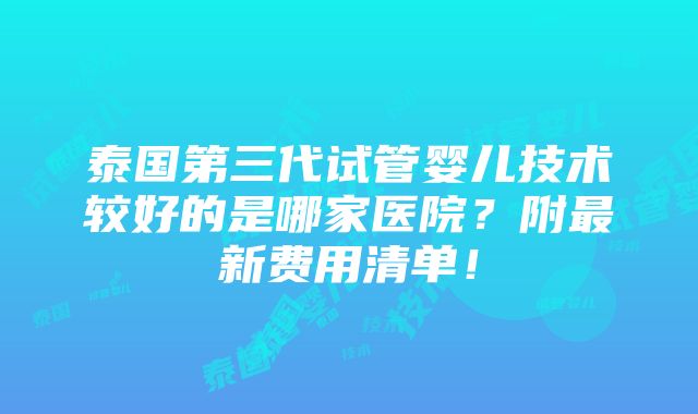 泰国第三代试管婴儿技术较好的是哪家医院？附最新费用清单！