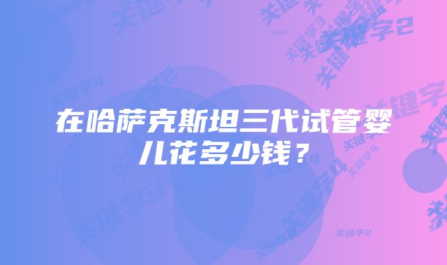 在哈萨克斯坦三代试管婴儿花多少钱？