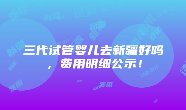 三代试管婴儿去新疆好吗，费用明细公示！