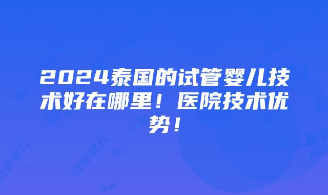 2024泰国的试管婴儿技术好在哪里！医院技术优势！