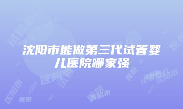 沈阳市能做第三代试管婴儿医院哪家强