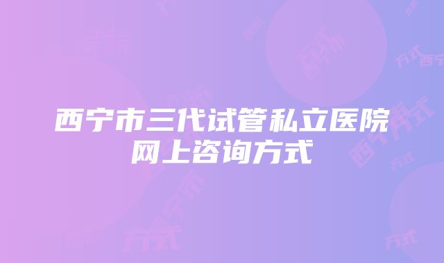 西宁市三代试管私立医院网上咨询方式