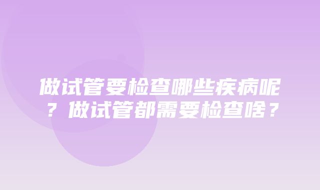 做试管要检查哪些疾病呢？做试管都需要检查啥？