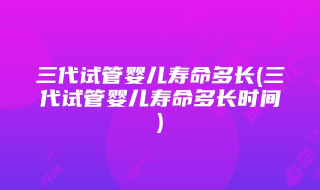 三代试管婴儿寿命多长(三代试管婴儿寿命多长时间)