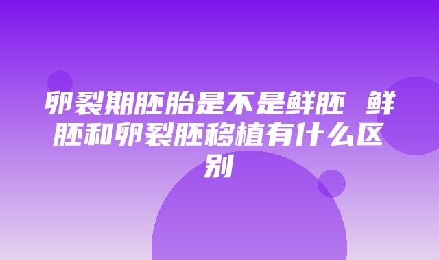 卵裂期胚胎是不是鲜胚 鲜胚和卵裂胚移植有什么区别