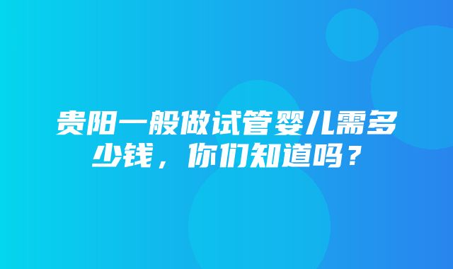 贵阳一般做试管婴儿需多少钱，你们知道吗？