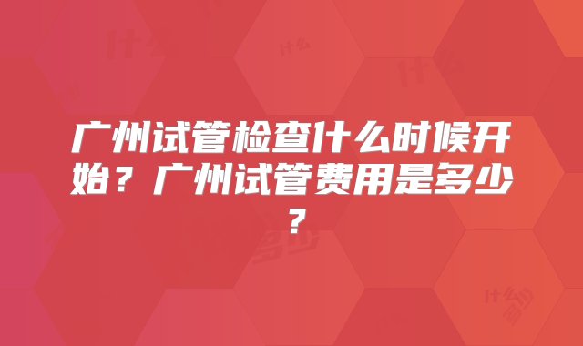 广州试管检查什么时候开始？广州试管费用是多少？