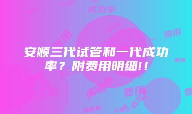 安顺三代试管和一代成功率？附费用明细!！