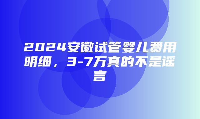 2024安徽试管婴儿费用明细，3-7万真的不是谣言