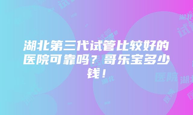 湖北第三代试管比较好的医院可靠吗？哥乐宝多少钱！