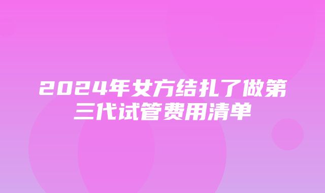 2024年女方结扎了做第三代试管费用清单