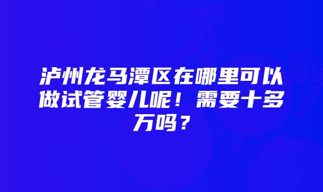 泸州龙马潭区在哪里可以做试管婴儿呢！需要十多万吗？