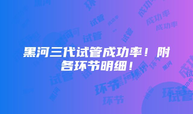 黑河三代试管成功率！附各环节明细！