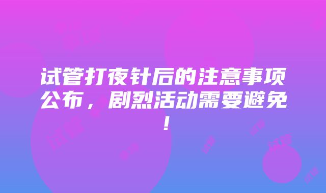 试管打夜针后的注意事项公布，剧烈活动需要避免！