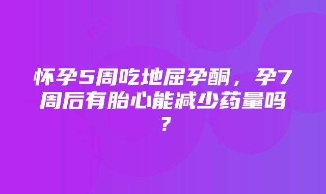 怀孕5周吃地屈孕酮，孕7周后有胎心能减少药量吗？