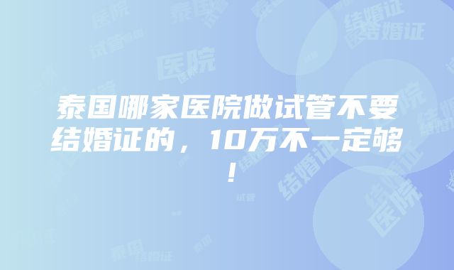 泰国哪家医院做试管不要结婚证的，10万不一定够！