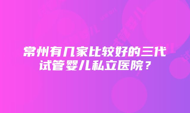 常州有几家比较好的三代试管婴儿私立医院？