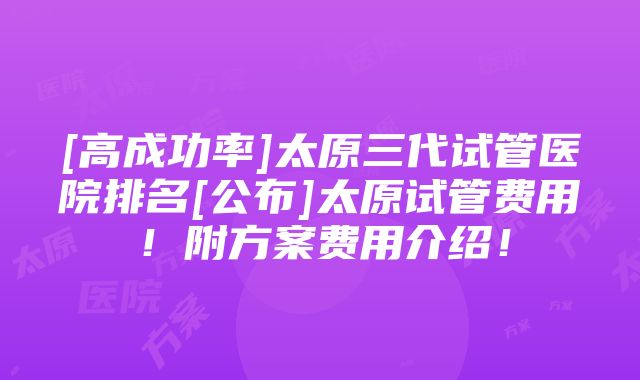 [高成功率]太原三代试管医院排名[公布]太原试管费用！附方案费用介绍！