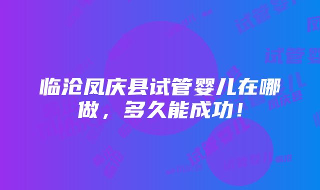 临沧凤庆县试管婴儿在哪做，多久能成功！