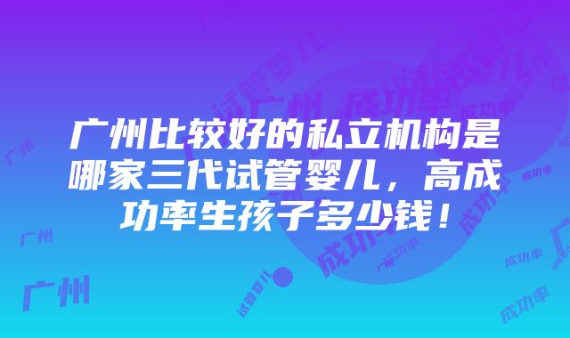 广州比较好的私立机构是哪家三代试管婴儿，高成功率生孩子多少钱！